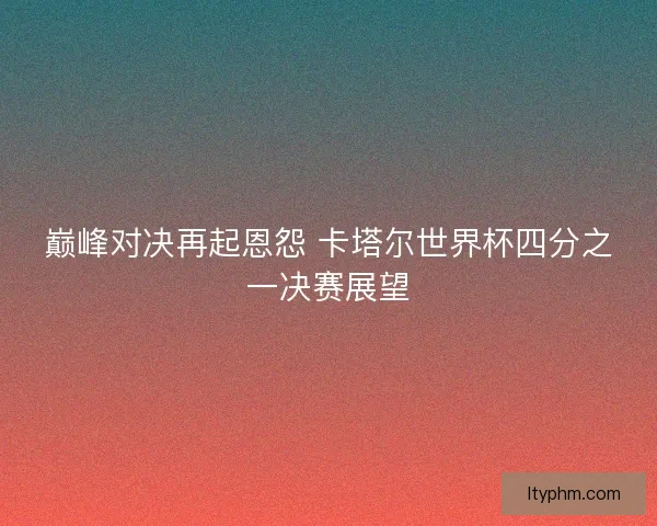 巅峰对决再起恩怨 卡塔尔世界杯四分之一决赛展望