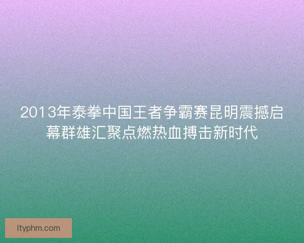 2013年泰拳中国王者争霸赛昆明震撼启幕群雄汇聚点燃热血搏击新时代