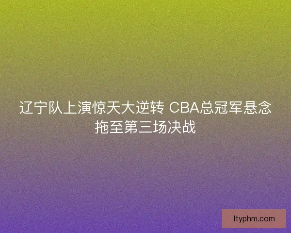 辽宁队上演惊天大逆转 CBA总冠军悬念拖至第三场决战