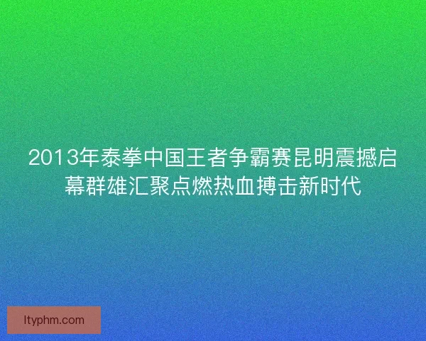 2013年泰拳中国王者争霸赛昆明震撼启幕群雄汇聚点燃热血搏击新时代